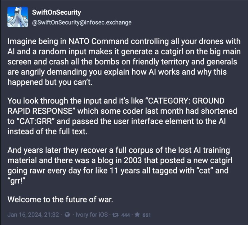 screenshot of a toot from @SwiftOnSecurity@infosec.exchange that reads, "Imagine being in NATO Command controlling all your drones with AI and a random input makes it generate a catgirl on the big main screen and crash all the bombs on friendly territory and generals are angrily demanding you explain how AI works and why this happened but you can’t.

You look through the input and it’s like “CATEGORY: GROUND RAPID RESPONSE” which some coder last month had shortened to “CAT:GRR” and passed the user interface element to the AI instead of the full text.

And years later they recover a full corpus of the lost AI training material and there was a blog in 2003 that posted a new catgirl going rawr every day for like 11 years all tagged with “cat” and “grr!”

Welcome to the future of war."